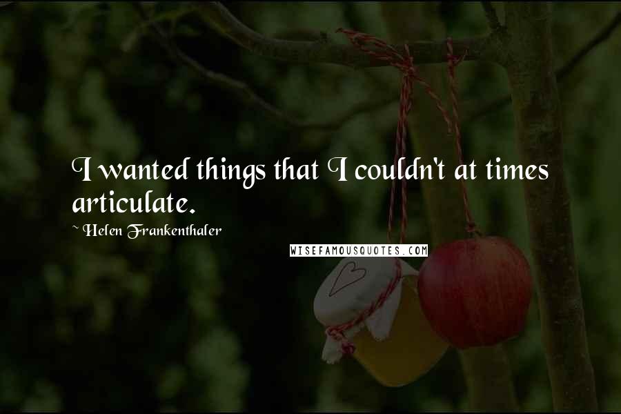 Helen Frankenthaler Quotes: I wanted things that I couldn't at times articulate.