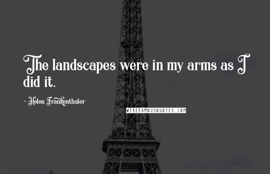 Helen Frankenthaler Quotes: The landscapes were in my arms as I did it.