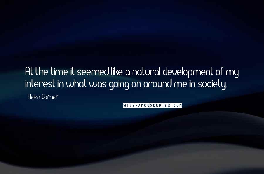 Helen Garner Quotes: At the time it seemed like a natural development of my interest in what was going on around me in society.