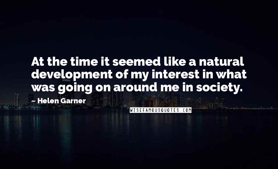 Helen Garner Quotes: At the time it seemed like a natural development of my interest in what was going on around me in society.