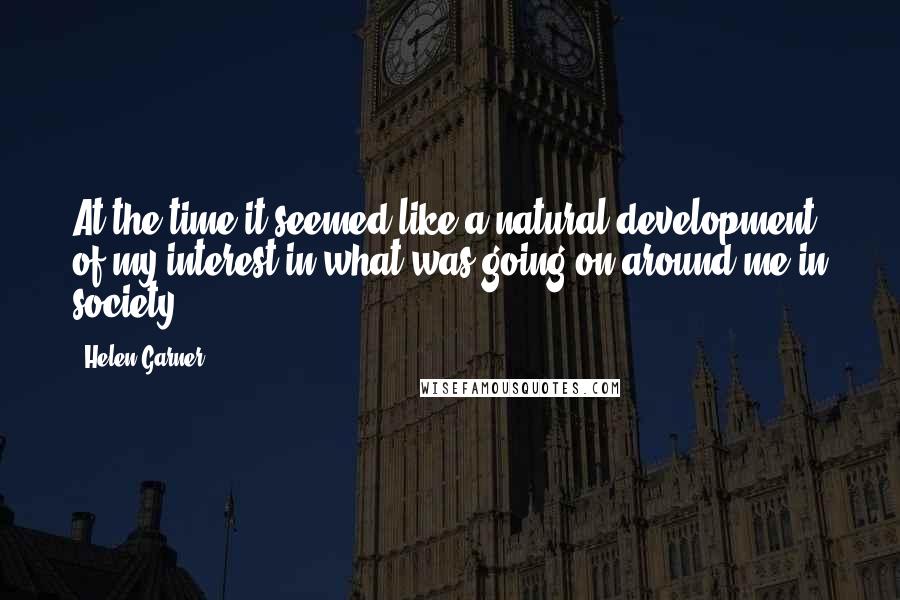 Helen Garner Quotes: At the time it seemed like a natural development of my interest in what was going on around me in society.