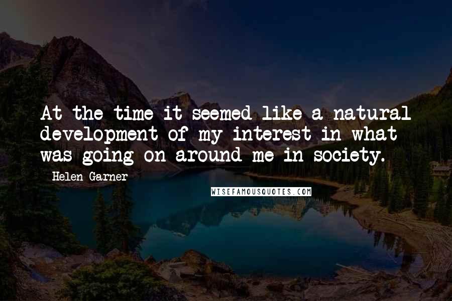 Helen Garner Quotes: At the time it seemed like a natural development of my interest in what was going on around me in society.