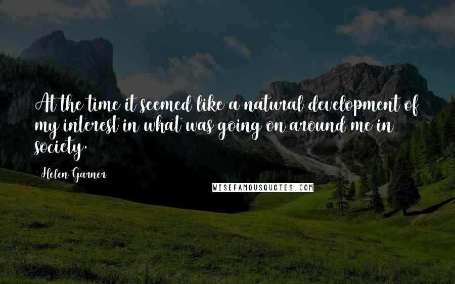 Helen Garner Quotes: At the time it seemed like a natural development of my interest in what was going on around me in society.