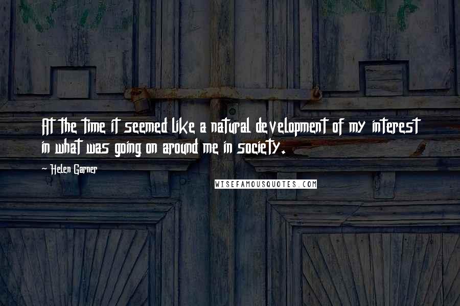 Helen Garner Quotes: At the time it seemed like a natural development of my interest in what was going on around me in society.