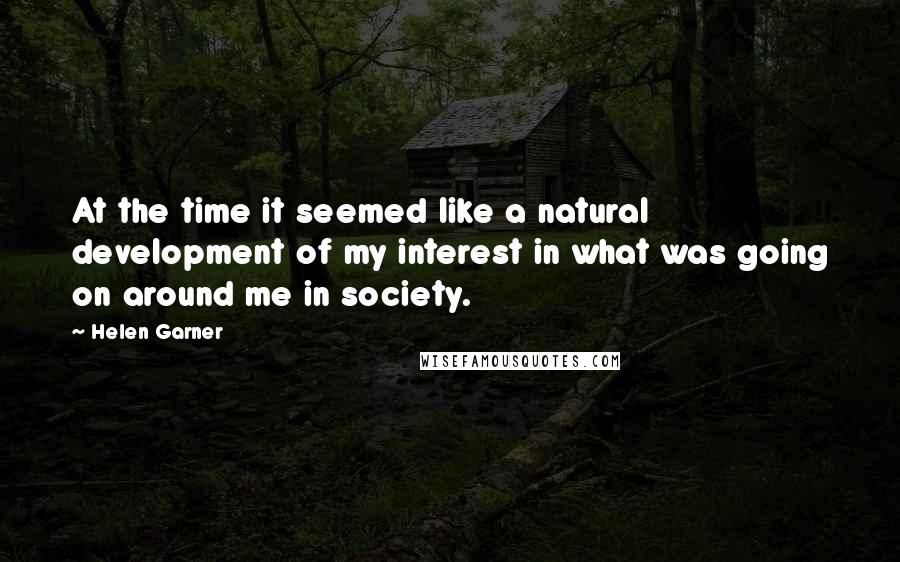 Helen Garner Quotes: At the time it seemed like a natural development of my interest in what was going on around me in society.