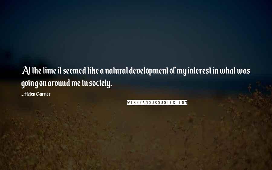 Helen Garner Quotes: At the time it seemed like a natural development of my interest in what was going on around me in society.