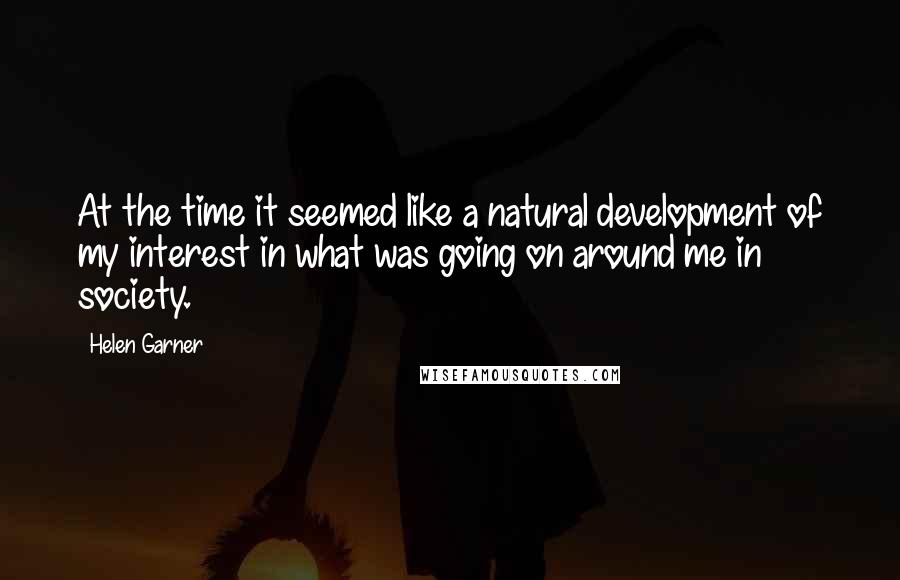 Helen Garner Quotes: At the time it seemed like a natural development of my interest in what was going on around me in society.