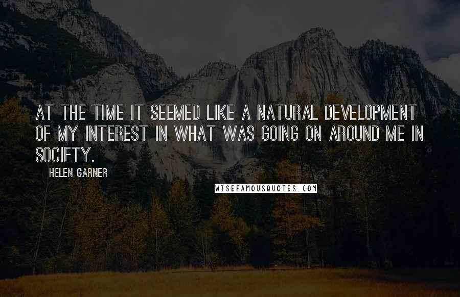 Helen Garner Quotes: At the time it seemed like a natural development of my interest in what was going on around me in society.