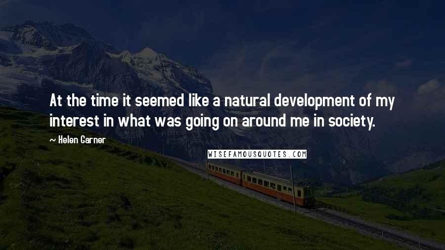 Helen Garner Quotes: At the time it seemed like a natural development of my interest in what was going on around me in society.