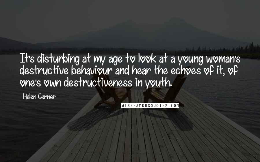 Helen Garner Quotes: It's disturbing at my age to look at a young woman's destructive behaviour and hear the echoes of it, of one's own destructiveness in youth.