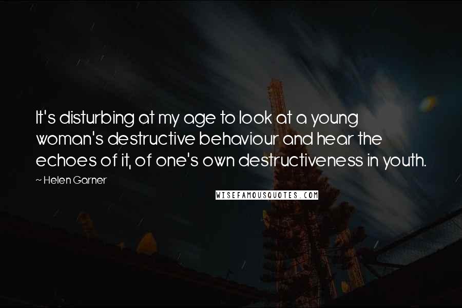 Helen Garner Quotes: It's disturbing at my age to look at a young woman's destructive behaviour and hear the echoes of it, of one's own destructiveness in youth.
