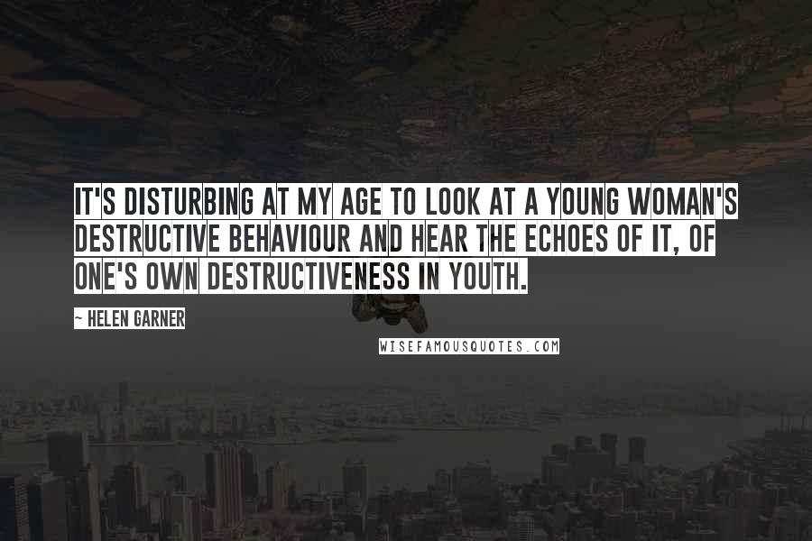 Helen Garner Quotes: It's disturbing at my age to look at a young woman's destructive behaviour and hear the echoes of it, of one's own destructiveness in youth.