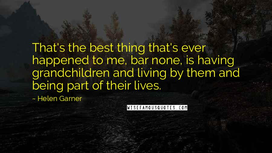 Helen Garner Quotes: That's the best thing that's ever happened to me, bar none, is having grandchildren and living by them and being part of their lives.