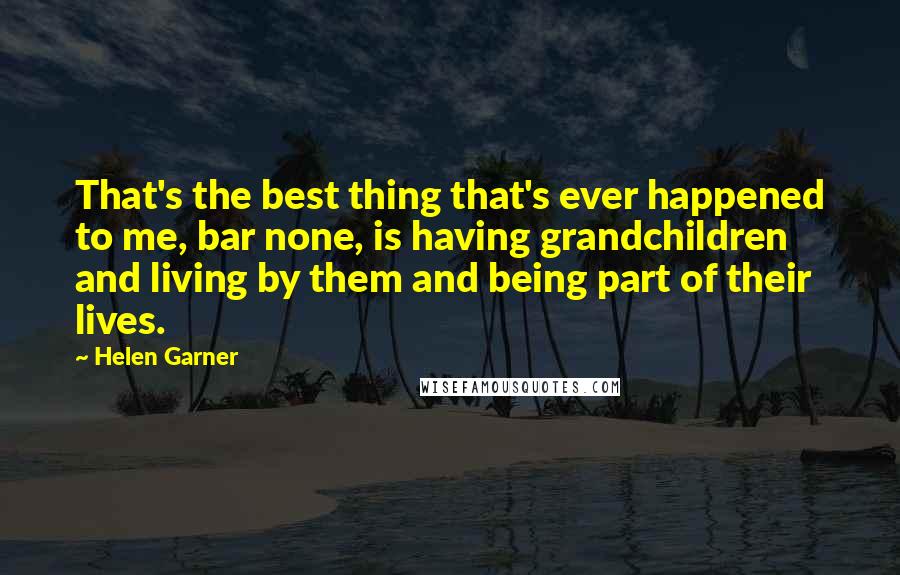 Helen Garner Quotes: That's the best thing that's ever happened to me, bar none, is having grandchildren and living by them and being part of their lives.