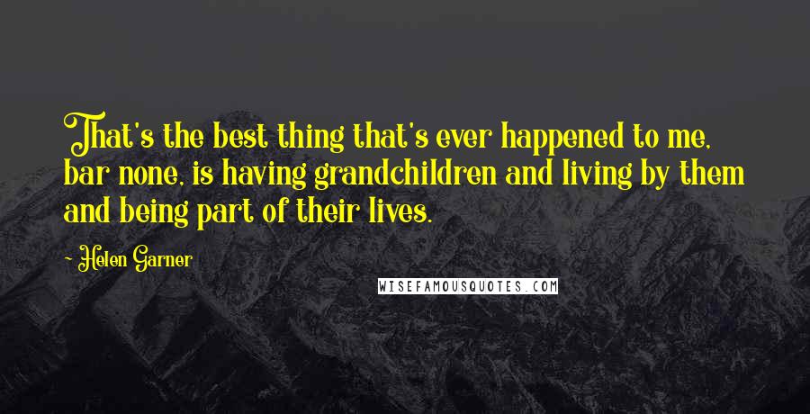 Helen Garner Quotes: That's the best thing that's ever happened to me, bar none, is having grandchildren and living by them and being part of their lives.