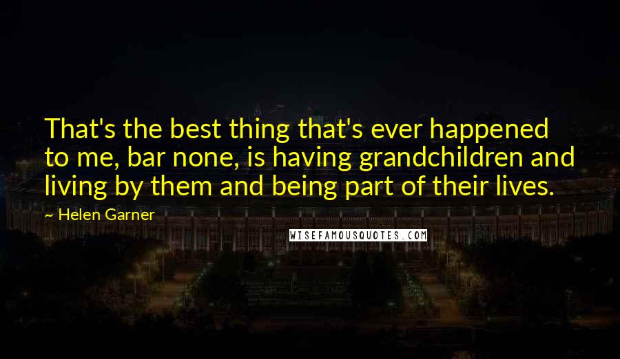 Helen Garner Quotes: That's the best thing that's ever happened to me, bar none, is having grandchildren and living by them and being part of their lives.