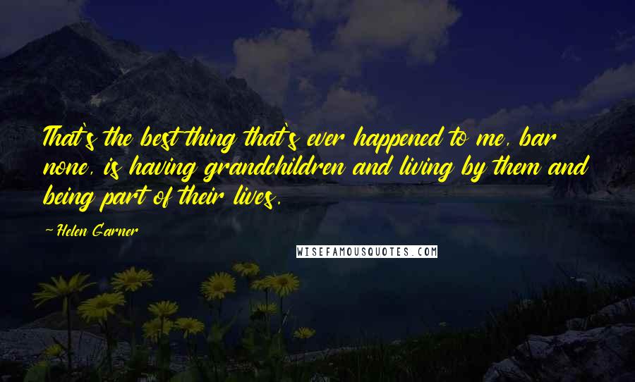 Helen Garner Quotes: That's the best thing that's ever happened to me, bar none, is having grandchildren and living by them and being part of their lives.