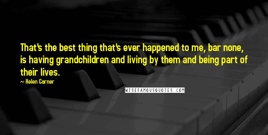 Helen Garner Quotes: That's the best thing that's ever happened to me, bar none, is having grandchildren and living by them and being part of their lives.