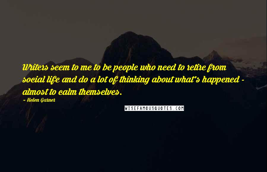 Helen Garner Quotes: Writers seem to me to be people who need to retire from social life and do a lot of thinking about what's happened - almost to calm themselves.