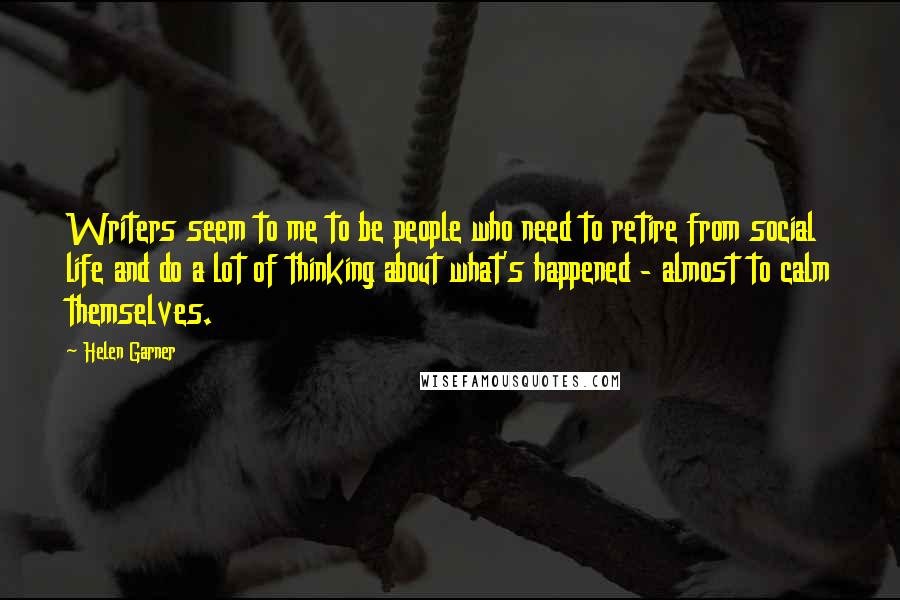 Helen Garner Quotes: Writers seem to me to be people who need to retire from social life and do a lot of thinking about what's happened - almost to calm themselves.