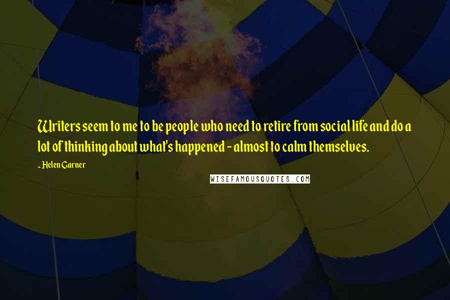 Helen Garner Quotes: Writers seem to me to be people who need to retire from social life and do a lot of thinking about what's happened - almost to calm themselves.