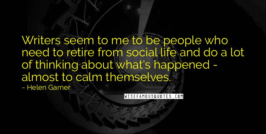 Helen Garner Quotes: Writers seem to me to be people who need to retire from social life and do a lot of thinking about what's happened - almost to calm themselves.