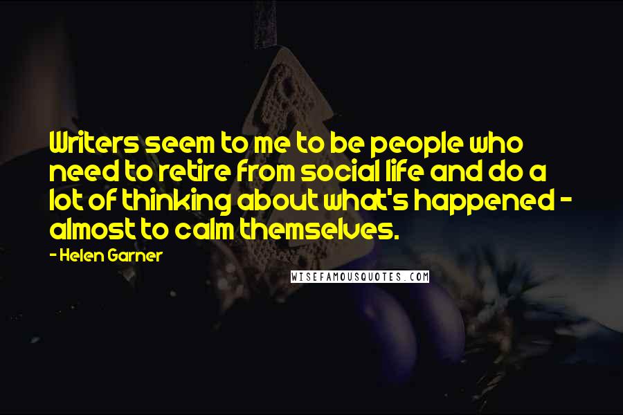 Helen Garner Quotes: Writers seem to me to be people who need to retire from social life and do a lot of thinking about what's happened - almost to calm themselves.