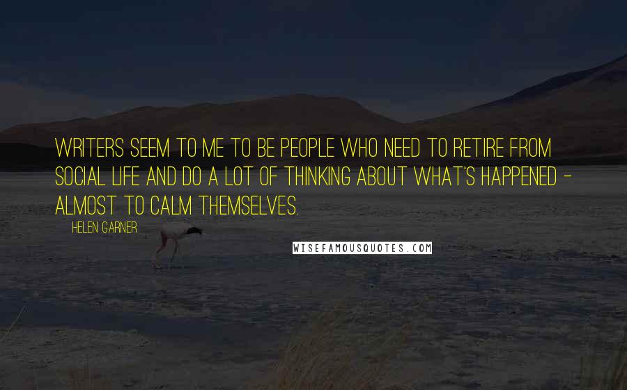 Helen Garner Quotes: Writers seem to me to be people who need to retire from social life and do a lot of thinking about what's happened - almost to calm themselves.