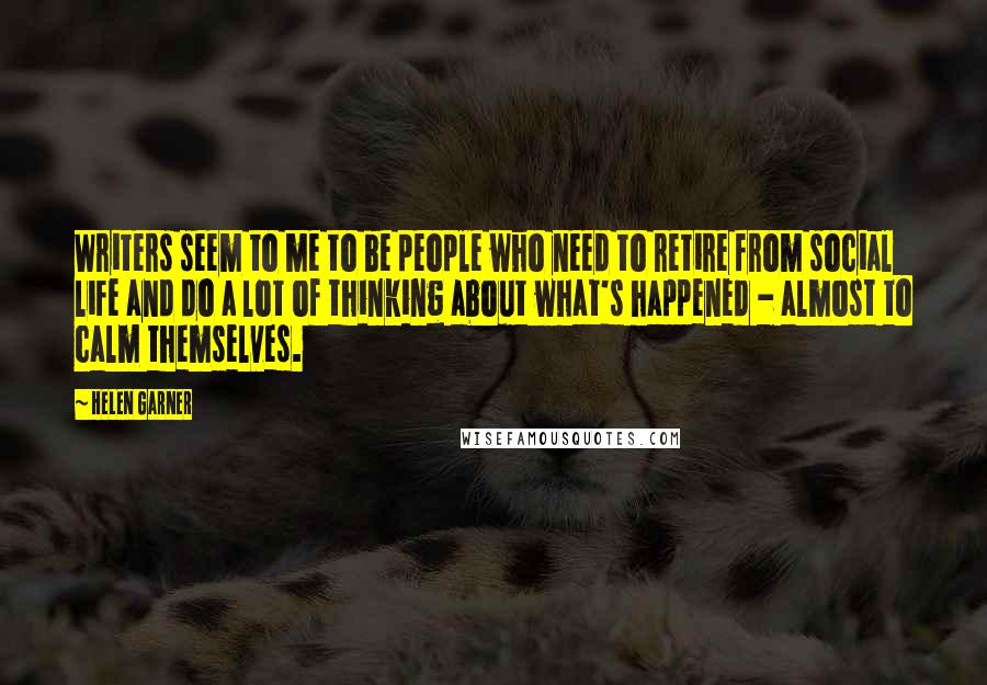 Helen Garner Quotes: Writers seem to me to be people who need to retire from social life and do a lot of thinking about what's happened - almost to calm themselves.
