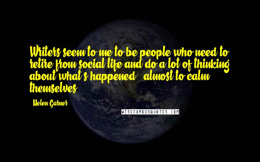 Helen Garner Quotes: Writers seem to me to be people who need to retire from social life and do a lot of thinking about what's happened - almost to calm themselves.