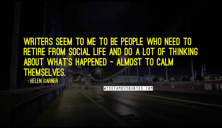 Helen Garner Quotes: Writers seem to me to be people who need to retire from social life and do a lot of thinking about what's happened - almost to calm themselves.