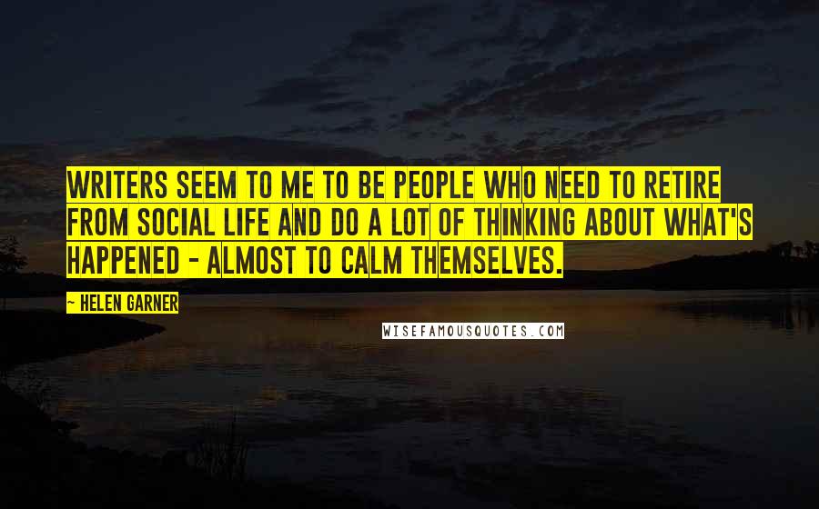 Helen Garner Quotes: Writers seem to me to be people who need to retire from social life and do a lot of thinking about what's happened - almost to calm themselves.
