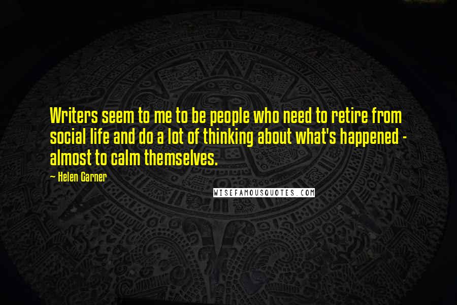 Helen Garner Quotes: Writers seem to me to be people who need to retire from social life and do a lot of thinking about what's happened - almost to calm themselves.