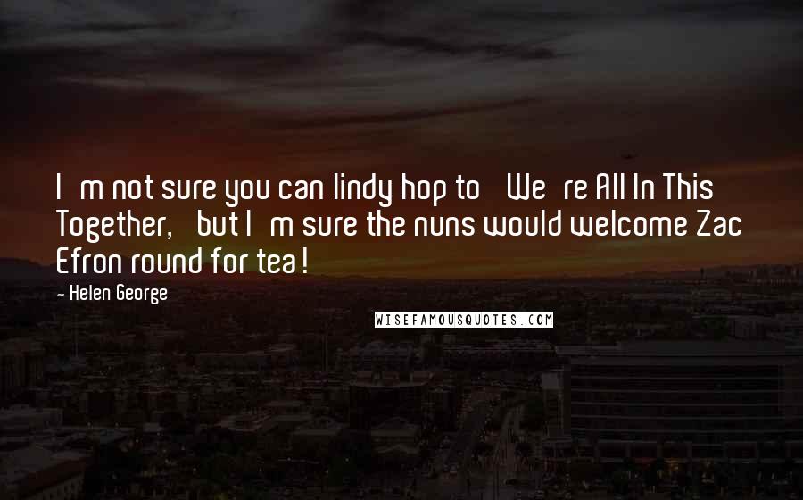 Helen George Quotes: I'm not sure you can lindy hop to 'We're All In This Together,' but I'm sure the nuns would welcome Zac Efron round for tea!