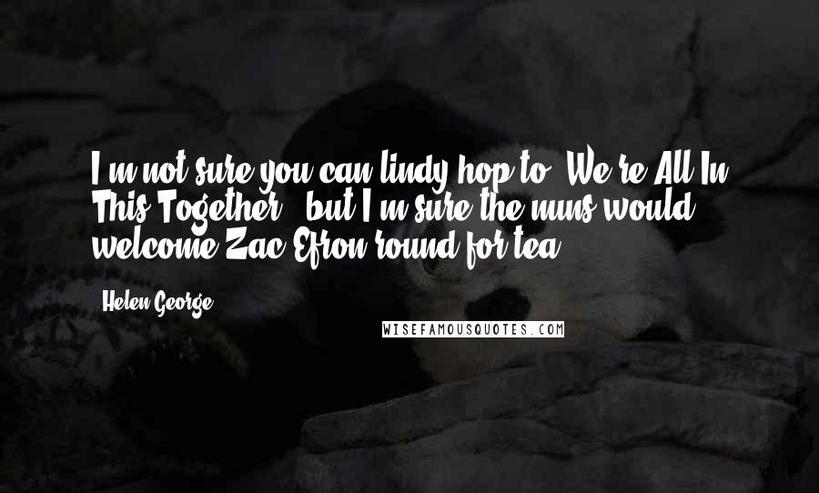 Helen George Quotes: I'm not sure you can lindy hop to 'We're All In This Together,' but I'm sure the nuns would welcome Zac Efron round for tea!