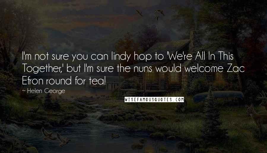 Helen George Quotes: I'm not sure you can lindy hop to 'We're All In This Together,' but I'm sure the nuns would welcome Zac Efron round for tea!