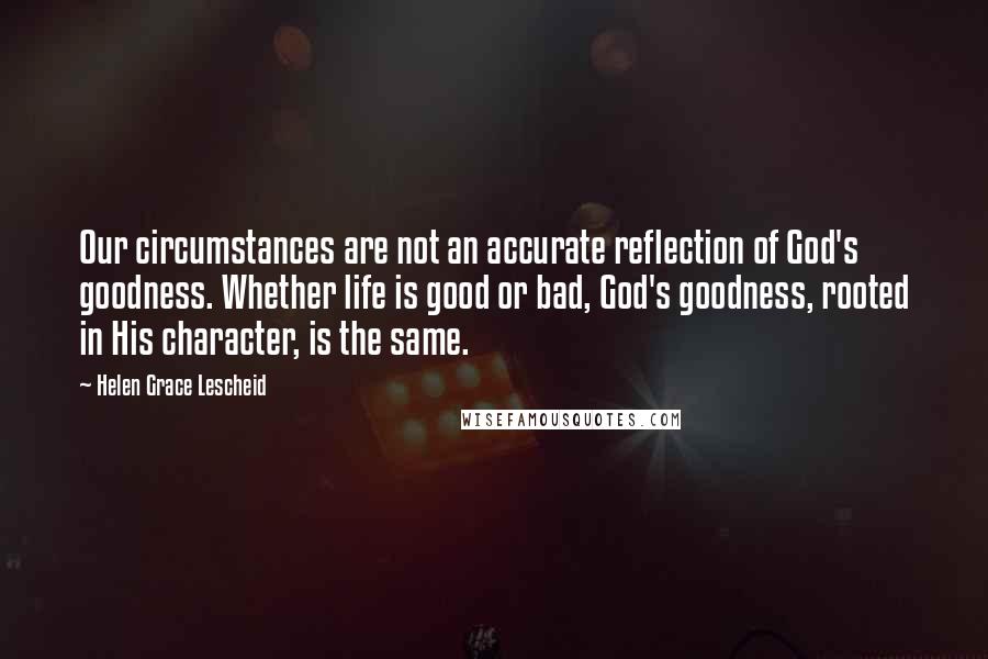 Helen Grace Lescheid Quotes: Our circumstances are not an accurate reflection of God's goodness. Whether life is good or bad, God's goodness, rooted in His character, is the same.