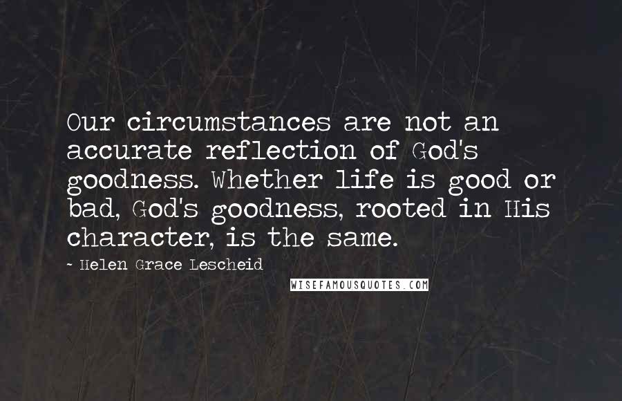 Helen Grace Lescheid Quotes: Our circumstances are not an accurate reflection of God's goodness. Whether life is good or bad, God's goodness, rooted in His character, is the same.