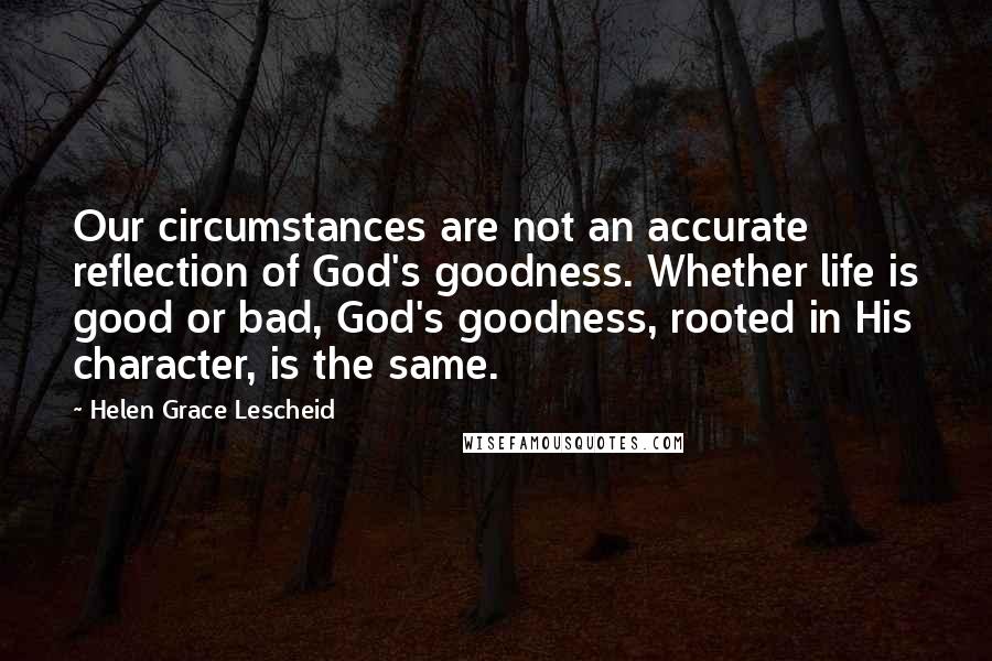 Helen Grace Lescheid Quotes: Our circumstances are not an accurate reflection of God's goodness. Whether life is good or bad, God's goodness, rooted in His character, is the same.