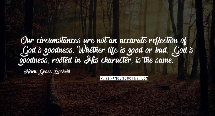 Helen Grace Lescheid Quotes: Our circumstances are not an accurate reflection of God's goodness. Whether life is good or bad, God's goodness, rooted in His character, is the same.