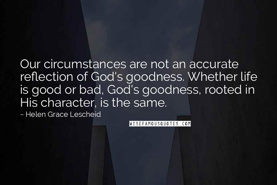 Helen Grace Lescheid Quotes: Our circumstances are not an accurate reflection of God's goodness. Whether life is good or bad, God's goodness, rooted in His character, is the same.