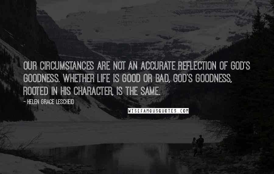 Helen Grace Lescheid Quotes: Our circumstances are not an accurate reflection of God's goodness. Whether life is good or bad, God's goodness, rooted in His character, is the same.