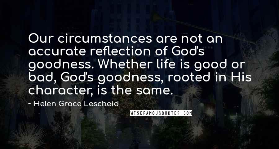 Helen Grace Lescheid Quotes: Our circumstances are not an accurate reflection of God's goodness. Whether life is good or bad, God's goodness, rooted in His character, is the same.