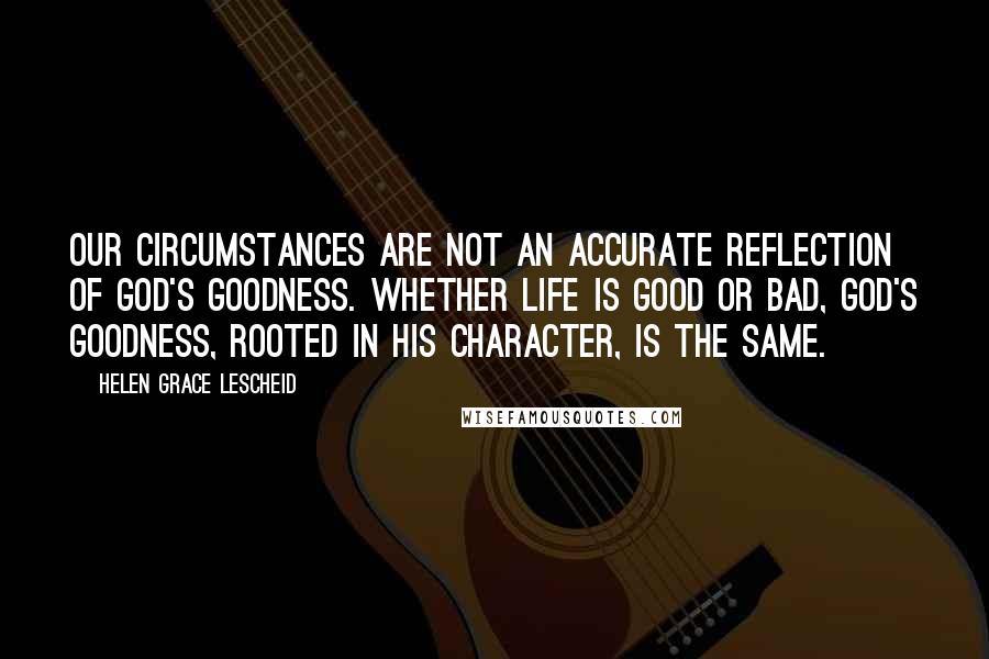 Helen Grace Lescheid Quotes: Our circumstances are not an accurate reflection of God's goodness. Whether life is good or bad, God's goodness, rooted in His character, is the same.