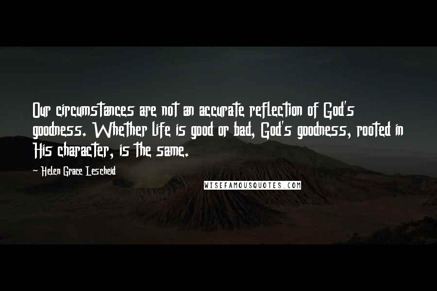 Helen Grace Lescheid Quotes: Our circumstances are not an accurate reflection of God's goodness. Whether life is good or bad, God's goodness, rooted in His character, is the same.