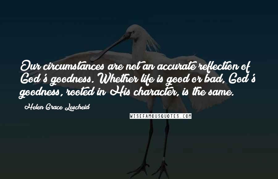 Helen Grace Lescheid Quotes: Our circumstances are not an accurate reflection of God's goodness. Whether life is good or bad, God's goodness, rooted in His character, is the same.