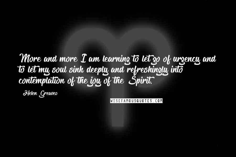 Helen Greaves Quotes: More and more I am learning to let go of urgency and to let my soul sink deeply and refreshingly into contemplation of the joy of the Spirit.