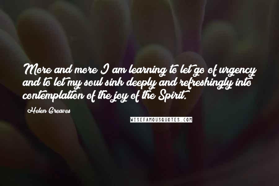 Helen Greaves Quotes: More and more I am learning to let go of urgency and to let my soul sink deeply and refreshingly into contemplation of the joy of the Spirit.