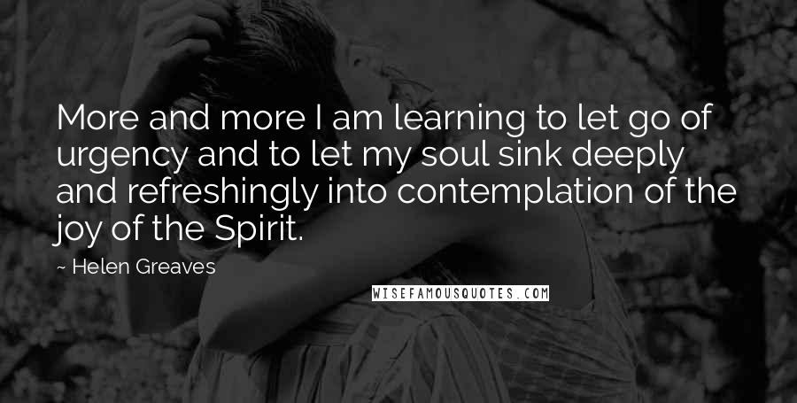 Helen Greaves Quotes: More and more I am learning to let go of urgency and to let my soul sink deeply and refreshingly into contemplation of the joy of the Spirit.