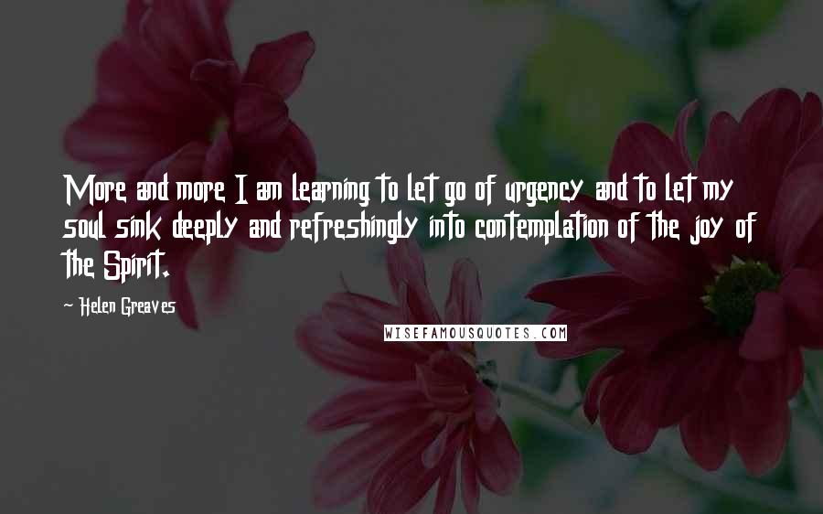 Helen Greaves Quotes: More and more I am learning to let go of urgency and to let my soul sink deeply and refreshingly into contemplation of the joy of the Spirit.